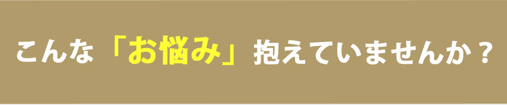 こんな「お悩み」抱えていませんか？